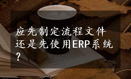 应先制定流程文件还是先使用ERP系统？