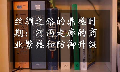 丝绸之路的鼎盛时期：河西走廊的商业繁盛和防御升级