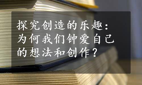 探究创造的乐趣：为何我们钟爱自己的想法和创作？