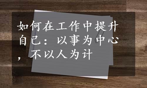 如何在工作中提升自己：以事为中心，不以人为计