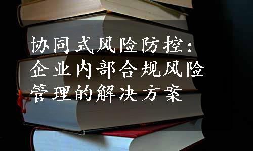 协同式风险防控：企业内部合规风险管理的解决方案