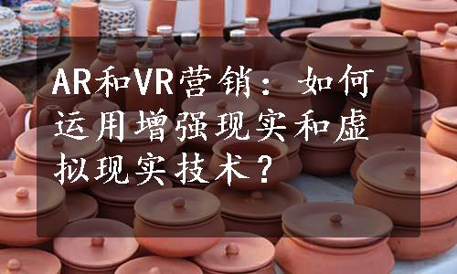 AR和VR营销：如何运用增强现实和虚拟现实技术？