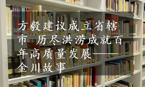 方毅建议成立省辖市 历尽洪涝成就百年高质量发展——金川故事