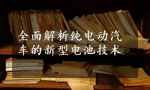 全面解析纯电动汽车的新型电池技术