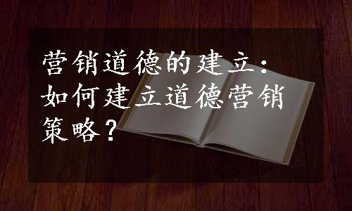 营销道德的建立：如何建立道德营销策略？