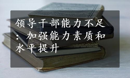 领导干部能力不足：加强能力素质和水平提升