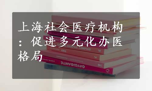 上海社会医疗机构：促进多元化办医格局