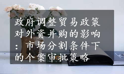 政府调整贸易政策对外资并购的影响：市场分割条件下的个案审批策略