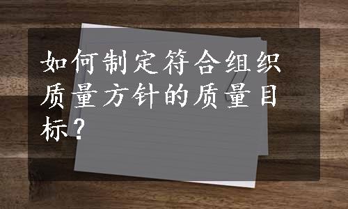 如何制定符合组织质量方针的质量目标？