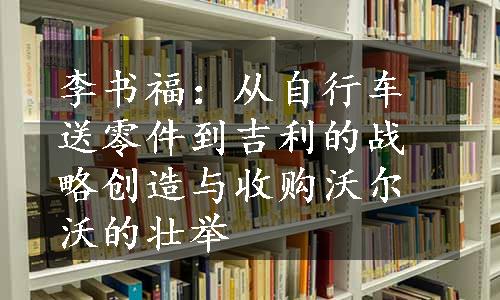 李书福：从自行车送零件到吉利的战略创造与收购沃尔沃的壮举