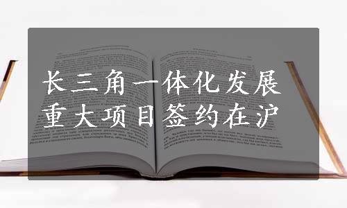 长三角一体化发展重大项目签约在沪