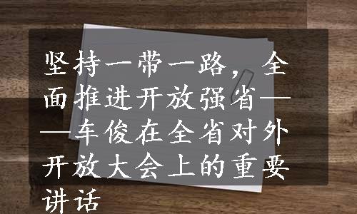 坚持一带一路，全面推进开放强省——车俊在全省对外开放大会上的重要讲话