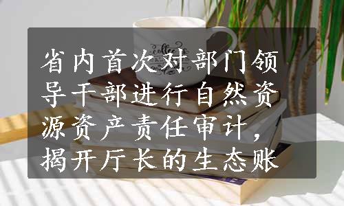 省内首次对部门领导干部进行自然资源资产责任审计，揭开厅长的生态账