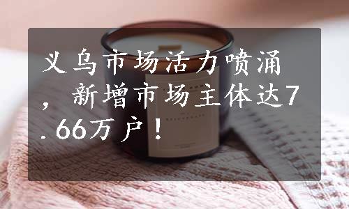 义乌市场活力喷涌，新增市场主体达7.66万户！