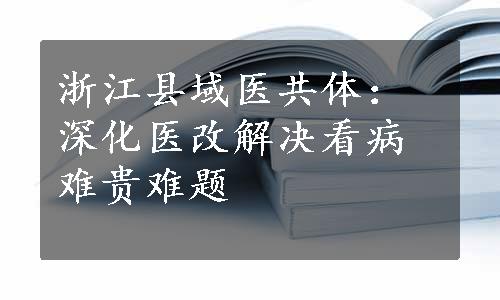 浙江县域医共体：深化医改解决看病难贵难题