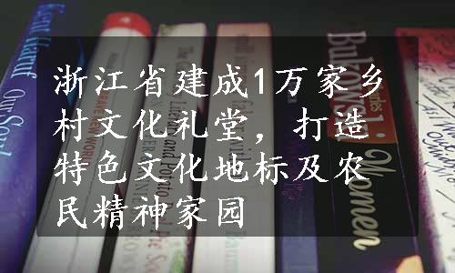 浙江省建成1万家乡村文化礼堂，打造特色文化地标及农民精神家园