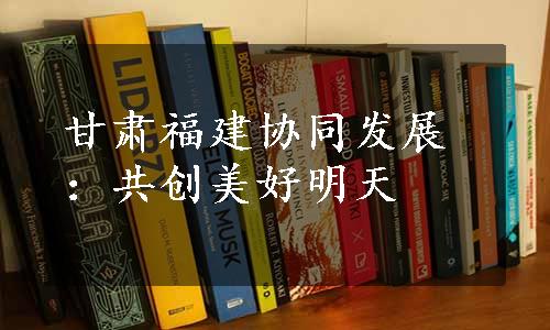 甘肃福建协同发展：共创美好明天