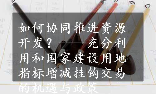 如何协同推进资源开发？——充分利用和国家建设用地指标增减挂钩交易的机遇与政策