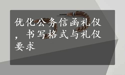 优化公务信函礼仪，书写格式与礼仪要求