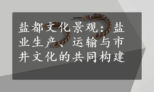 盐都文化景观：盐业生产、运输与市井文化的共同构建