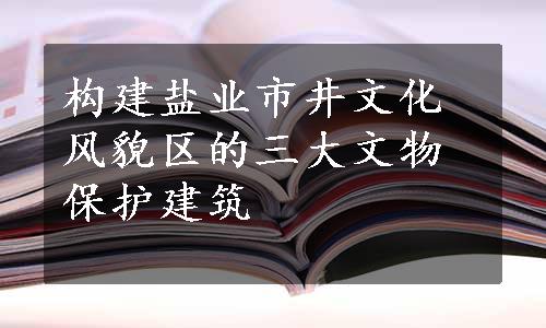 构建盐业市井文化风貌区的三大文物保护建筑