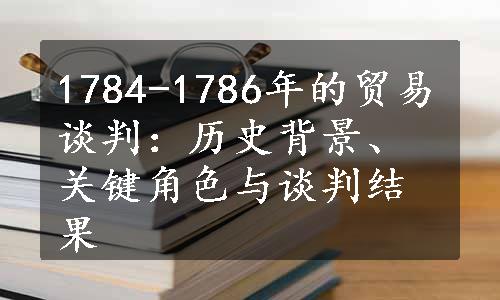 1784-1786年的贸易谈判：历史背景、关键角色与谈判结果