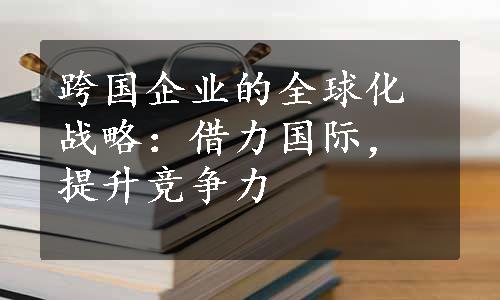 跨国企业的全球化战略：借力国际，提升竞争力