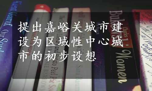 提出嘉峪关城市建设为区域性中心城市的初步设想