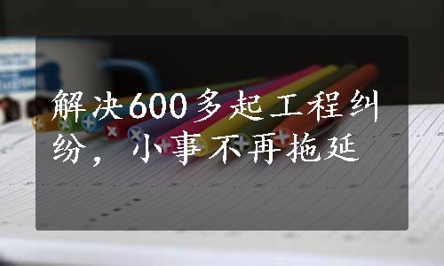 解决600多起工程纠纷，小事不再拖延