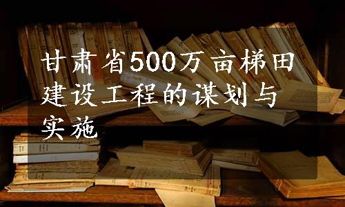 甘肃省500万亩梯田建设工程的谋划与实施