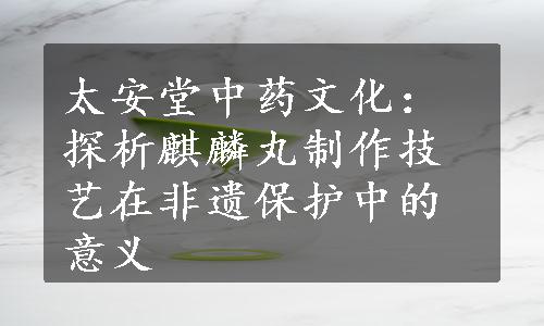 太安堂中药文化：探析麒麟丸制作技艺在非遗保护中的意义