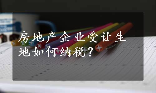 房地产企业受让生地如何纳税？