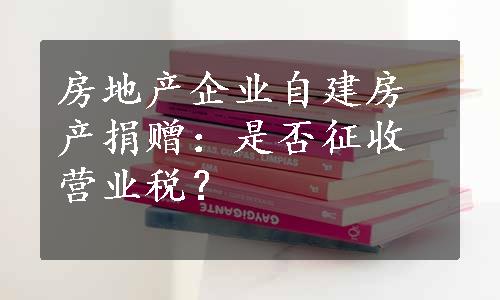 房地产企业自建房产捐赠：是否征收营业税？