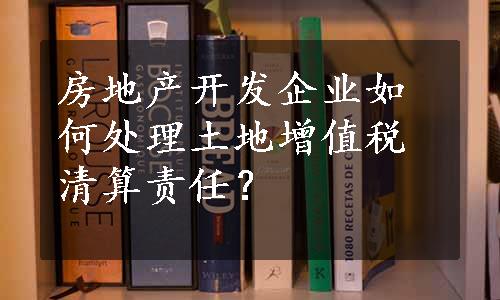 房地产开发企业如何处理土地增值税清算责任？