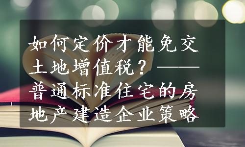 如何定价才能免交土地增值税？——普通标准住宅的房地产建造企业策略