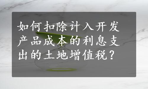 如何扣除计入开发产品成本的利息支出的土地增值税？