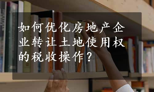 如何优化房地产企业转让土地使用权的税收操作？