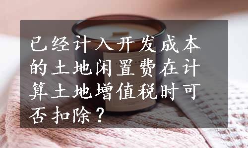 已经计入开发成本的土地闲置费在计算土地增值税时可否扣除？