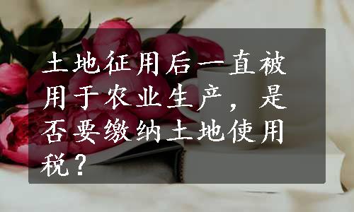 土地征用后一直被用于农业生产，是否要缴纳土地使用税？