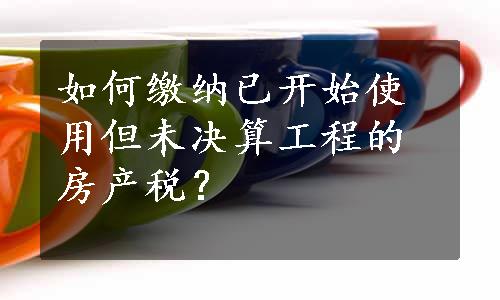 如何缴纳已开始使用但未决算工程的房产税？