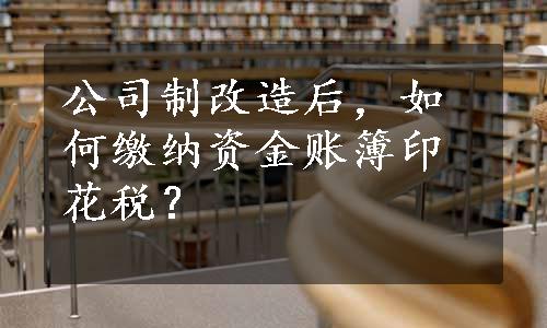 公司制改造后，如何缴纳资金账簿印花税？