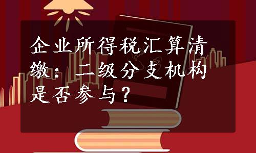 企业所得税汇算清缴：二级分支机构是否参与？