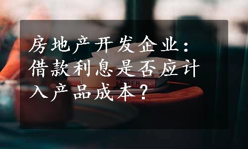 房地产开发企业：借款利息是否应计入产品成本？