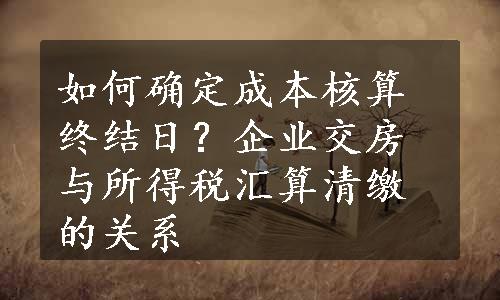 如何确定成本核算终结日？企业交房与所得税汇算清缴的关系