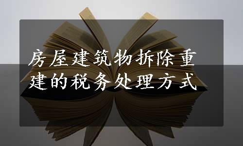 房屋建筑物拆除重建的税务处理方式