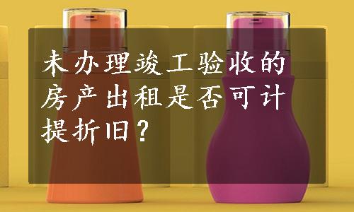 未办理竣工验收的房产出租是否可计提折旧？