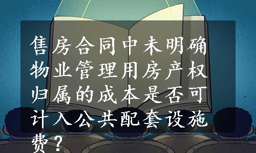 售房合同中未明确物业管理用房产权 归属的成本是否可计入公共配套设施费？