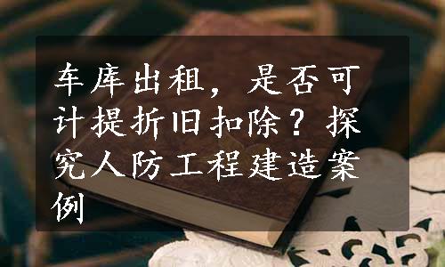 车库出租，是否可计提折旧扣除？探究人防工程建造案例