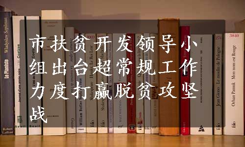 市扶贫开发领导小组出台超常规工作力度打赢脱贫攻坚战