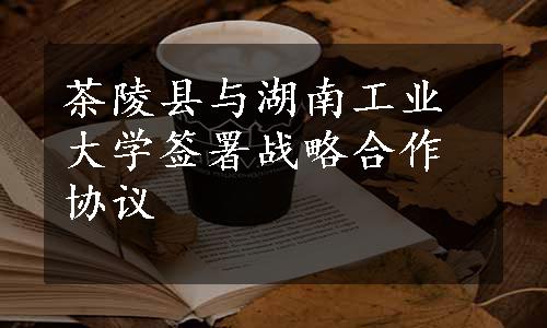 茶陵县与湖南工业大学签署战略合作协议